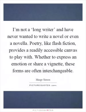 I’m not a ‘long writer’ and have never wanted to write a novel or even a novella. Poetry, like flash fiction, provides a readily accessible canvas to play with. Whether to express an emotion or share a vignette, these forms are often interchangeable Picture Quote #1