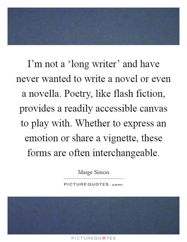 I'm not a ‘long writer' and have never wanted to write a novel or even a novella. Poetry, like flash fiction, provides a readily accessible canvas to play with. Whether to express an emotion or share a vignette, these forms are often interchangeable. Picture Quote #1