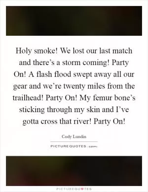 Holy smoke! We lost our last match and there’s a storm coming! Party On! A flash flood swept away all our gear and we’re twenty miles from the trailhead! Party On! My femur bone’s sticking through my skin and I’ve gotta cross that river! Party On! Picture Quote #1