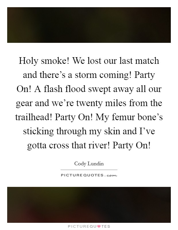 Holy smoke! We lost our last match and there's a storm coming! Party On! A flash flood swept away all our gear and we're twenty miles from the trailhead! Party On! My femur bone's sticking through my skin and I've gotta cross that river! Party On! Picture Quote #1