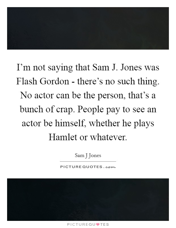I'm not saying that Sam J. Jones was Flash Gordon - there's no such thing. No actor can be the person, that's a bunch of crap. People pay to see an actor be himself, whether he plays Hamlet or whatever. Picture Quote #1