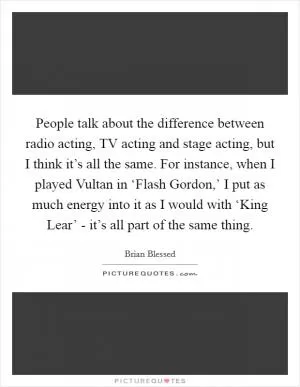 People talk about the difference between radio acting, TV acting and stage acting, but I think it’s all the same. For instance, when I played Vultan in ‘Flash Gordon,’ I put as much energy into it as I would with ‘King Lear’ - it’s all part of the same thing Picture Quote #1