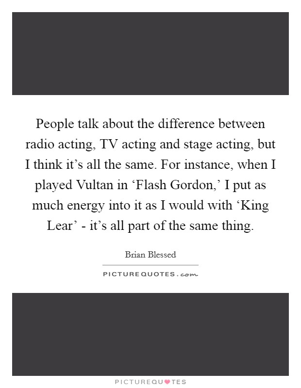People talk about the difference between radio acting, TV acting and stage acting, but I think it's all the same. For instance, when I played Vultan in ‘Flash Gordon,' I put as much energy into it as I would with ‘King Lear' - it's all part of the same thing. Picture Quote #1