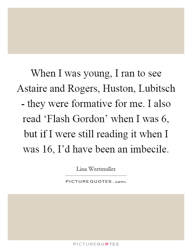 When I was young, I ran to see Astaire and Rogers, Huston, Lubitsch - they were formative for me. I also read ‘Flash Gordon' when I was 6, but if I were still reading it when I was 16, I'd have been an imbecile. Picture Quote #1