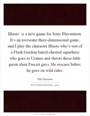 Blasto’ is a new game for Sony Playstation. It’s an awesome three-dimensional game, and I play the character Blasto who’s sort of a Flash Gordon barrel-chested superhero who goes to Uranus and shoots these little green alien Fascist guys. He rescues babes; he goes on wild rides Picture Quote #1