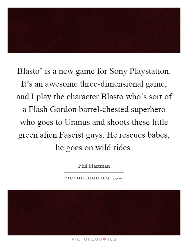 Blasto' is a new game for Sony Playstation. It's an awesome three-dimensional game, and I play the character Blasto who's sort of a Flash Gordon barrel-chested superhero who goes to Uranus and shoots these little green alien Fascist guys. He rescues babes; he goes on wild rides. Picture Quote #1