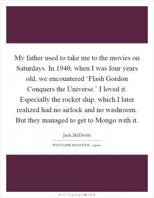 My father used to take me to the movies on Saturdays. In 1940, when I was four years old, we encountered ‘Flash Gordon Conquers the Universe.’ I loved it. Especially the rocket ship, which I later realized had no airlock and no washroom. But they managed to get to Mongo with it Picture Quote #1
