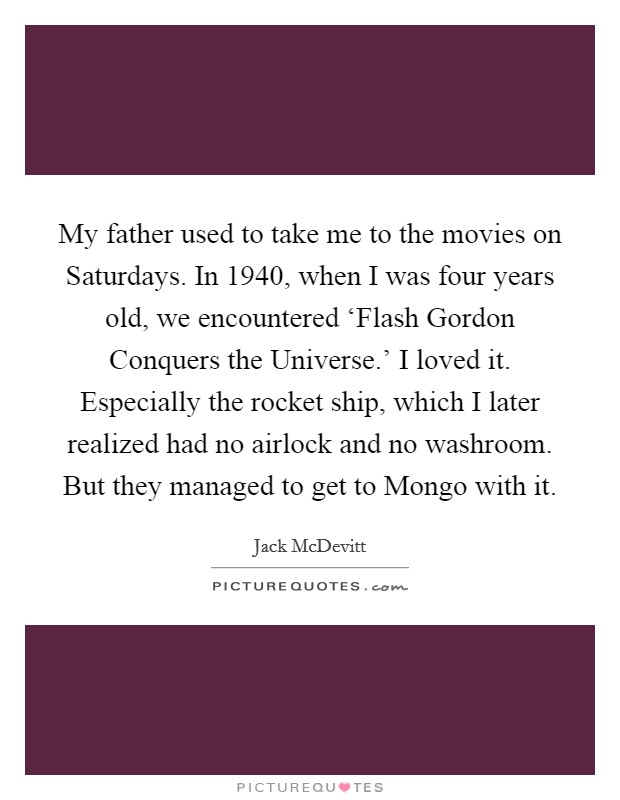 My father used to take me to the movies on Saturdays. In 1940, when I was four years old, we encountered ‘Flash Gordon Conquers the Universe.' I loved it. Especially the rocket ship, which I later realized had no airlock and no washroom. But they managed to get to Mongo with it. Picture Quote #1