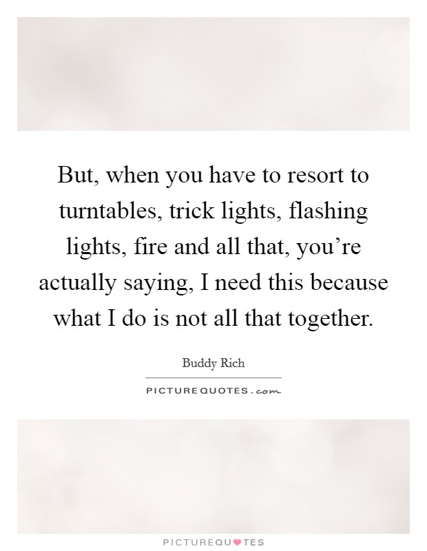 But, when you have to resort to turntables, trick lights, flashing lights, fire and all that, you're actually saying, I need this because what I do is not all that together. Picture Quote #1