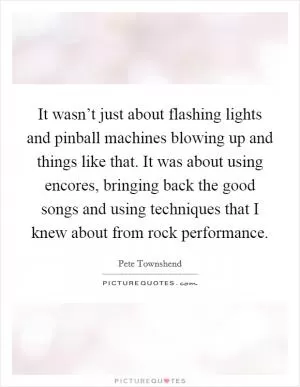 It wasn’t just about flashing lights and pinball machines blowing up and things like that. It was about using encores, bringing back the good songs and using techniques that I knew about from rock performance Picture Quote #1
