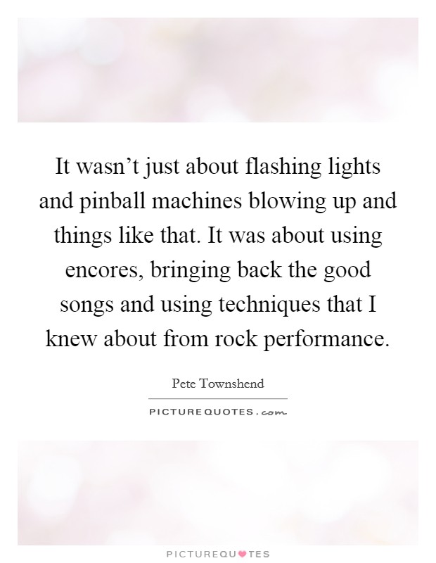 It wasn't just about flashing lights and pinball machines blowing up and things like that. It was about using encores, bringing back the good songs and using techniques that I knew about from rock performance. Picture Quote #1