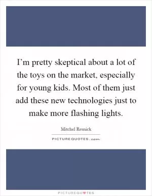 I’m pretty skeptical about a lot of the toys on the market, especially for young kids. Most of them just add these new technologies just to make more flashing lights Picture Quote #1