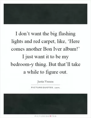 I don’t want the big flashing lights and red carpet, like, ‘Here comes another Bon Iver album!’ I just want it to be my bedroom-y thing. But that’ll take a while to figure out Picture Quote #1