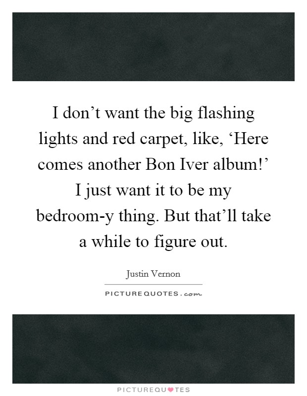 I don't want the big flashing lights and red carpet, like, ‘Here comes another Bon Iver album!' I just want it to be my bedroom-y thing. But that'll take a while to figure out. Picture Quote #1