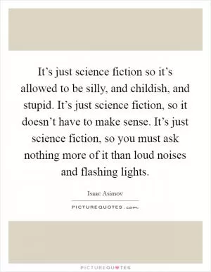 It’s just science fiction so it’s allowed to be silly, and childish, and stupid. It’s just science fiction, so it doesn’t have to make sense. It’s just science fiction, so you must ask nothing more of it than loud noises and flashing lights Picture Quote #1