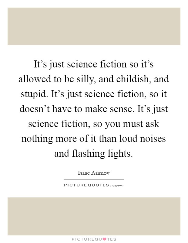 It's just science fiction so it's allowed to be silly, and childish, and stupid. It's just science fiction, so it doesn't have to make sense. It's just science fiction, so you must ask nothing more of it than loud noises and flashing lights. Picture Quote #1