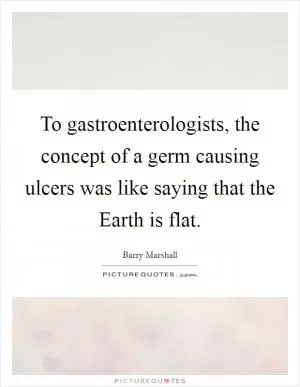 To gastroenterologists, the concept of a germ causing ulcers was like saying that the Earth is flat Picture Quote #1