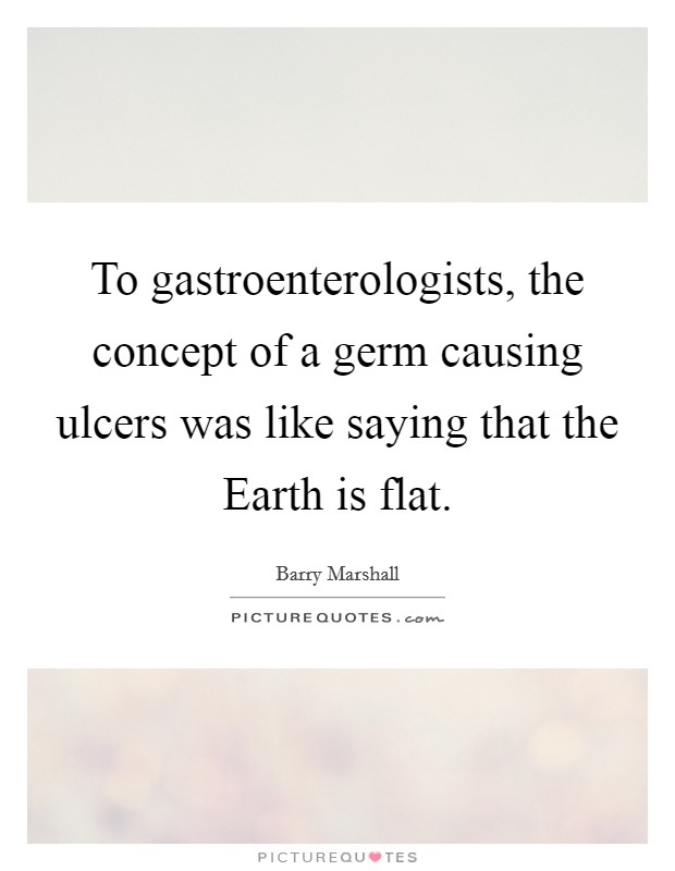 To gastroenterologists, the concept of a germ causing ulcers was like saying that the Earth is flat. Picture Quote #1