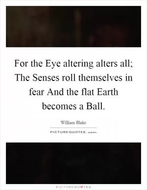 For the Eye altering alters all; The Senses roll themselves in fear And the flat Earth becomes a Ball Picture Quote #1