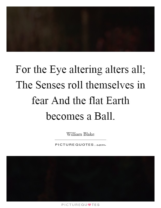 For the Eye altering alters all; The Senses roll themselves in fear And the flat Earth becomes a Ball. Picture Quote #1