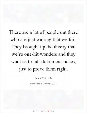 There are a lot of people out there who are just waiting that we fail. They brought up the theory that we’re one-hit wonders and they want us to fall flat on our noses, just to prove them right Picture Quote #1