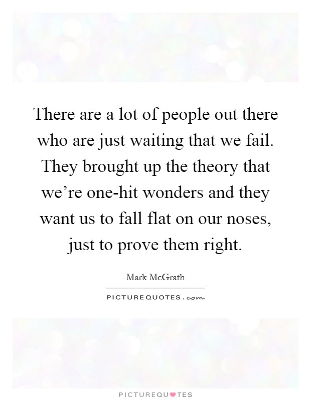 There are a lot of people out there who are just waiting that we fail. They brought up the theory that we're one-hit wonders and they want us to fall flat on our noses, just to prove them right. Picture Quote #1