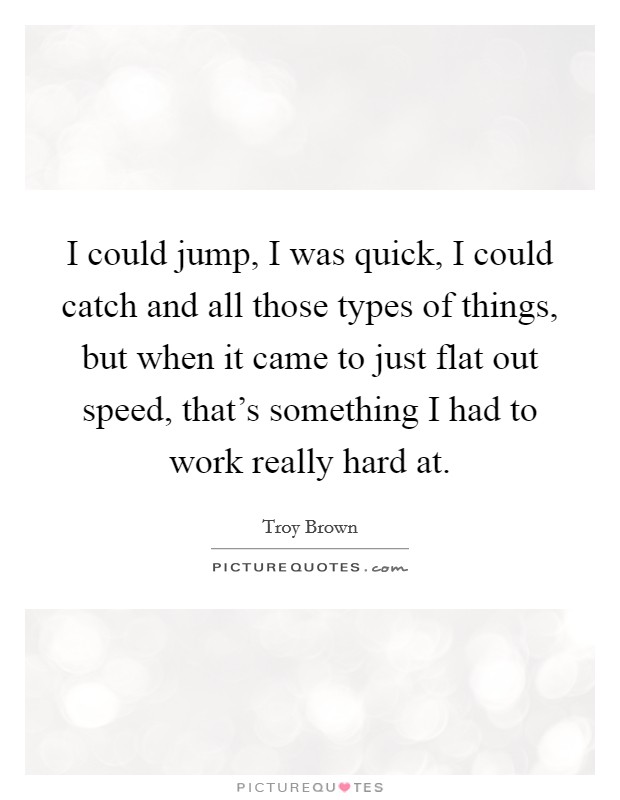 I could jump, I was quick, I could catch and all those types of things, but when it came to just flat out speed, that's something I had to work really hard at. Picture Quote #1