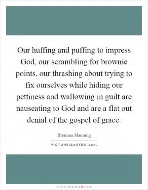 Our huffing and puffing to impress God, our scrambling for brownie points, our thrashing about trying to fix ourselves while hiding our pettiness and wallowing in guilt are nauseating to God and are a flat out denial of the gospel of grace Picture Quote #1