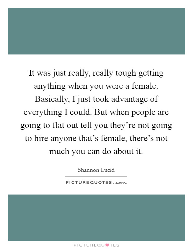 It was just really, really tough getting anything when you were a female. Basically, I just took advantage of everything I could. But when people are going to flat out tell you they're not going to hire anyone that's female, there's not much you can do about it. Picture Quote #1