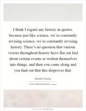 I think I regard any history in quotes, because just like science, we’re constantly revising science, we’re constantly revising history. There’s no question that various victors throughout history have flat out lied about certain events or written themselves into things, and then you come along and you find out that this disproves that Picture Quote #1