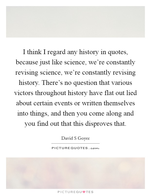 I think I regard any history in quotes, because just like science, we're constantly revising science, we're constantly revising history. There's no question that various victors throughout history have flat out lied about certain events or written themselves into things, and then you come along and you find out that this disproves that. Picture Quote #1