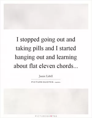 I stopped going out and taking pills and I started hanging out and learning about flat eleven chords Picture Quote #1