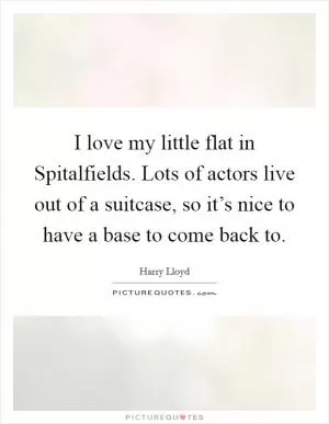 I love my little flat in Spitalfields. Lots of actors live out of a suitcase, so it’s nice to have a base to come back to Picture Quote #1