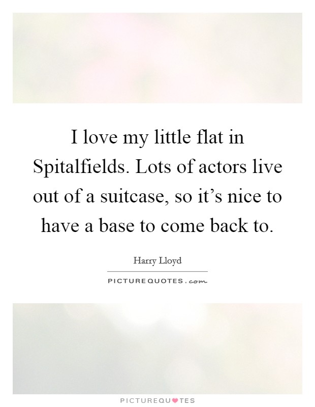 I love my little flat in Spitalfields. Lots of actors live out of a suitcase, so it's nice to have a base to come back to. Picture Quote #1