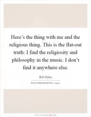 Here’s the thing with me and the religious thing. This is the flat-out truth: I find the religiosity and philosophy in the music. I don’t find it anywhere else Picture Quote #1