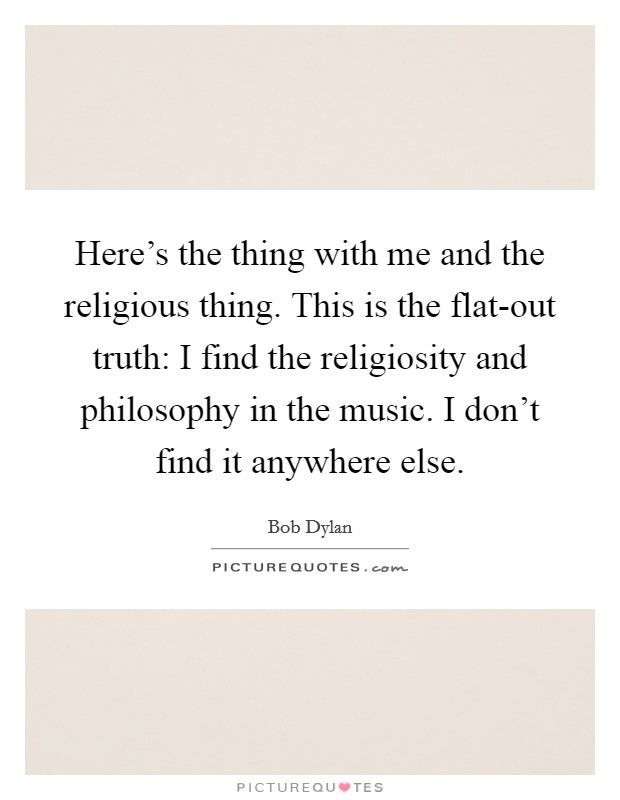 Here's the thing with me and the religious thing. This is the flat-out truth: I find the religiosity and philosophy in the music. I don't find it anywhere else. Picture Quote #1