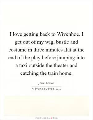 I love getting back to Wivenhoe. I get out of my wig, bustle and costume in three minutes flat at the end of the play before jumping into a taxi outside the theater and catching the train home Picture Quote #1