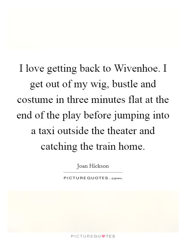 I love getting back to Wivenhoe. I get out of my wig, bustle and costume in three minutes flat at the end of the play before jumping into a taxi outside the theater and catching the train home. Picture Quote #1