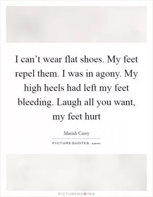 I can’t wear flat shoes. My feet repel them. I was in agony. My high heels had left my feet bleeding. Laugh all you want, my feet hurt Picture Quote #1