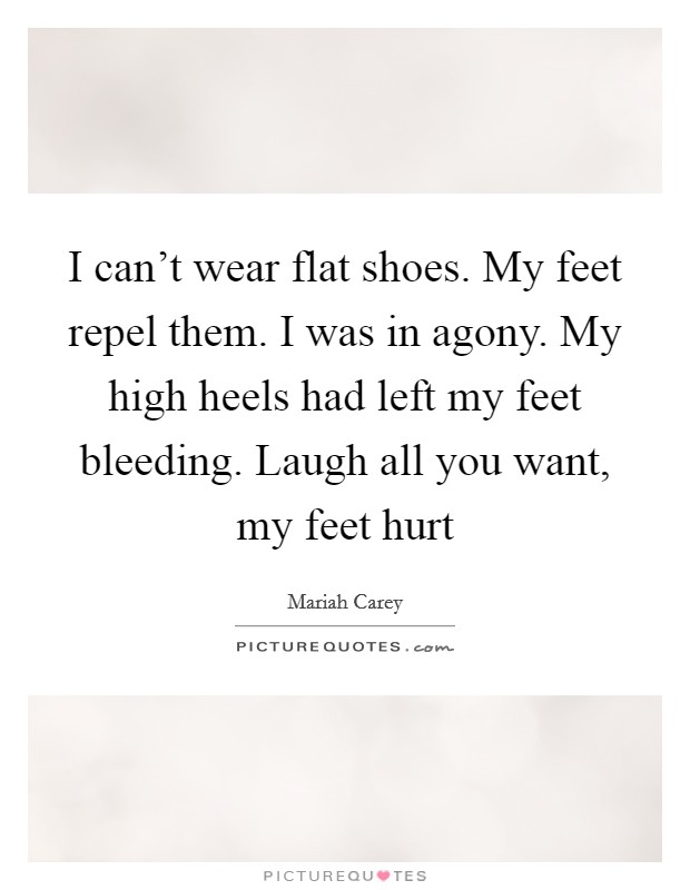 I can't wear flat shoes. My feet repel them. I was in agony. My high heels had left my feet bleeding. Laugh all you want, my feet hurt Picture Quote #1