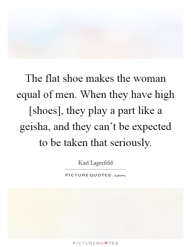 The flat shoe makes the woman equal of men. When they have high [shoes], they play a part like a geisha, and they can't be expected to be taken that seriously. Picture Quote #1