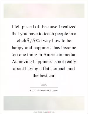 I felt pissed off because I realized that you have to teach people in a clichÃƒÂ©d way how to be happy-and happiness has become too one thing in American media. Achieving happiness is not really about having a flat stomach and the best car Picture Quote #1