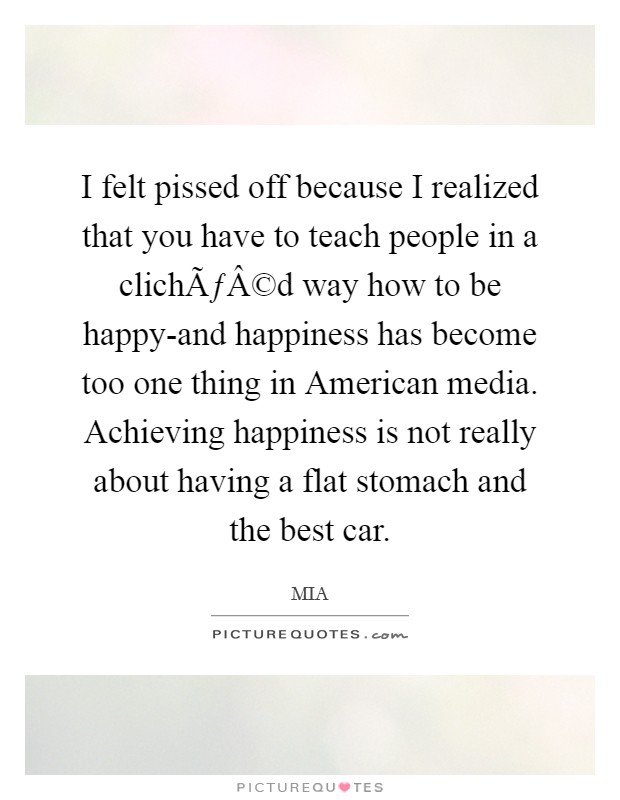 I felt pissed off because I realized that you have to teach people in a clichÃƒÂ©d way how to be happy-and happiness has become too one thing in American media. Achieving happiness is not really about having a flat stomach and the best car. Picture Quote #1
