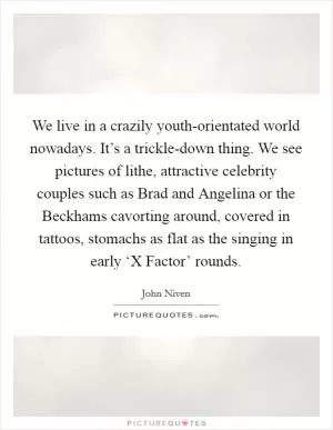 We live in a crazily youth-orientated world nowadays. It’s a trickle-down thing. We see pictures of lithe, attractive celebrity couples such as Brad and Angelina or the Beckhams cavorting around, covered in tattoos, stomachs as flat as the singing in early ‘X Factor’ rounds Picture Quote #1