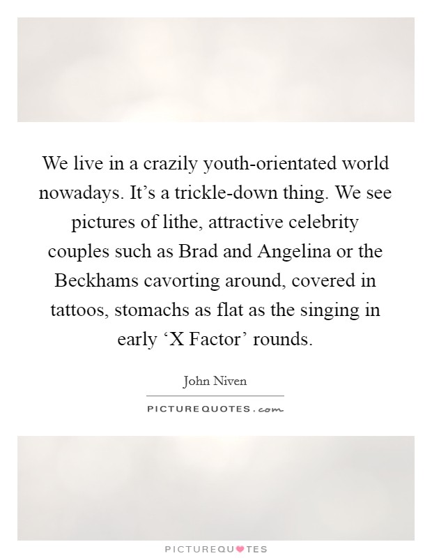 We live in a crazily youth-orientated world nowadays. It's a trickle-down thing. We see pictures of lithe, attractive celebrity couples such as Brad and Angelina or the Beckhams cavorting around, covered in tattoos, stomachs as flat as the singing in early ‘X Factor' rounds. Picture Quote #1