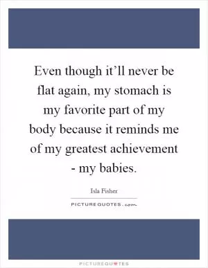 Even though it’ll never be flat again, my stomach is my favorite part of my body because it reminds me of my greatest achievement - my babies Picture Quote #1