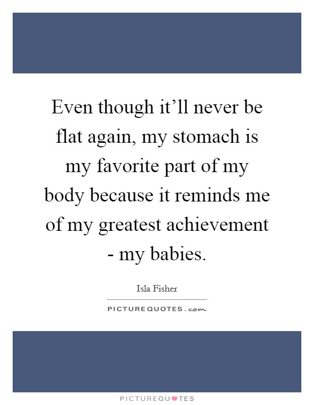 Even though it'll never be flat again, my stomach is my favorite part of my body because it reminds me of my greatest achievement - my babies. Picture Quote #1