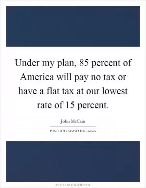 Under my plan, 85 percent of America will pay no tax or have a flat tax at our lowest rate of 15 percent Picture Quote #1