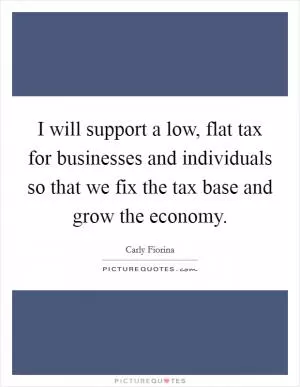 I will support a low, flat tax for businesses and individuals so that we fix the tax base and grow the economy Picture Quote #1