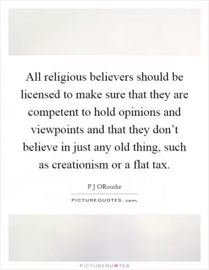 All religious believers should be licensed to make sure that they are competent to hold opinions and viewpoints and that they don’t believe in just any old thing, such as creationism or a flat tax Picture Quote #1